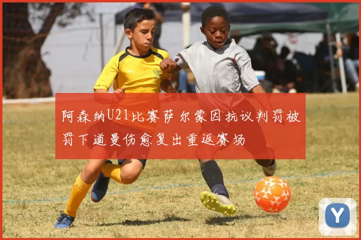 阿森纳U21比赛萨尔蒙因抗议判罚被罚下道曼伤愈复出重返赛场
