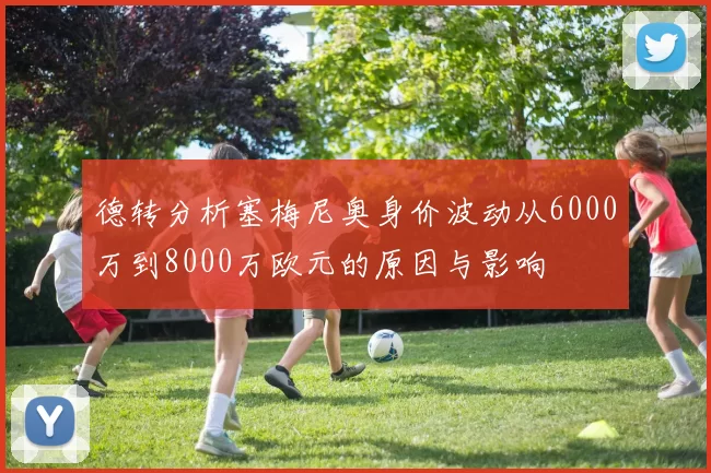 德转分析塞梅尼奥身价波动从6000万到8000万欧元的原因与影响