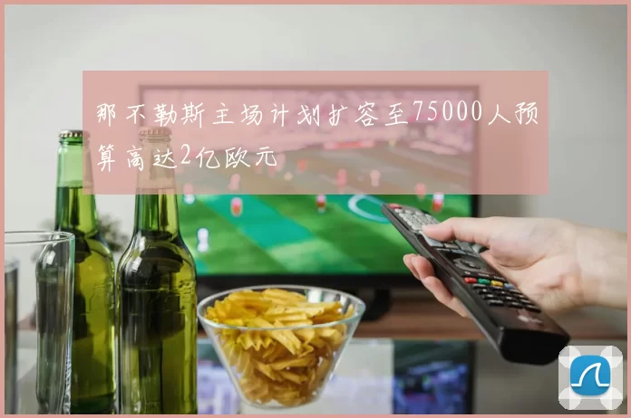 那不勒斯主场计划扩容至75000人预算高达2亿欧元