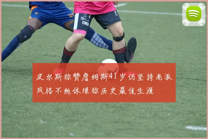 皮尔斯称赞詹姆斯41岁仍坚持老派风格不轮休堪称历史最佳生涯