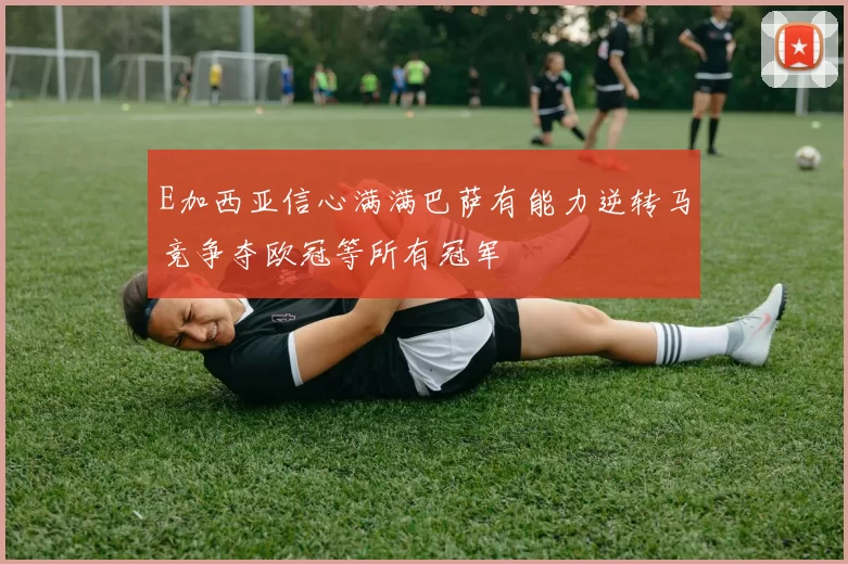 E加西亚信心满满巴萨有能力逆转马竞争夺欧冠等所有冠军