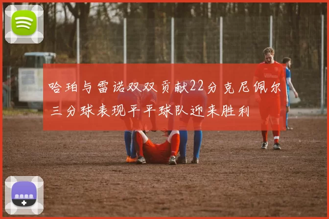 哈珀与雷诺双双贡献22分克尼佩尔三分球表现平平球队迎来胜利