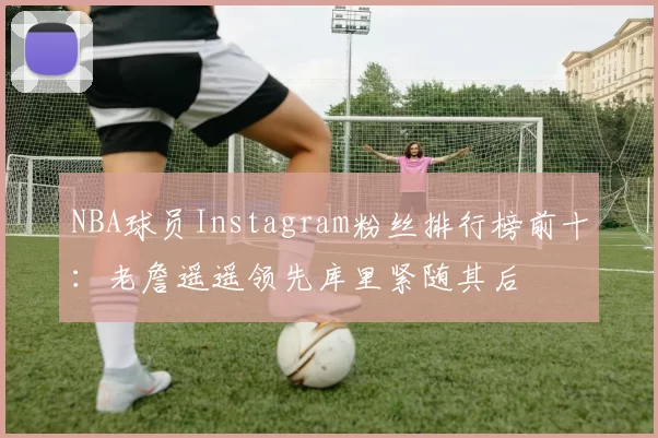 NBA球员Instagram粉丝排行榜前十：老詹遥遥领先库里紧随其后