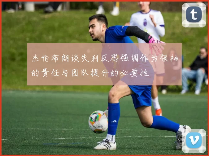 杰伦布朗谈失利反思强调作为领袖的责任与团队提升的必要性