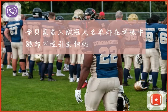 登贝莱虽入欧冠大名单却在训练中腿部不适引发担忧