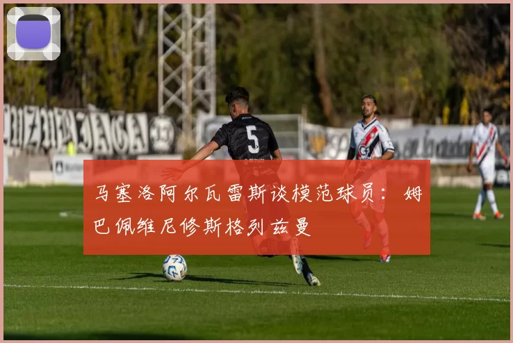 马塞洛阿尔瓦雷斯谈模范球员：姆巴佩维尼修斯格列兹曼