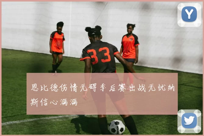 恩比德伤情无碍季后赛出战无忧纳斯信心满满