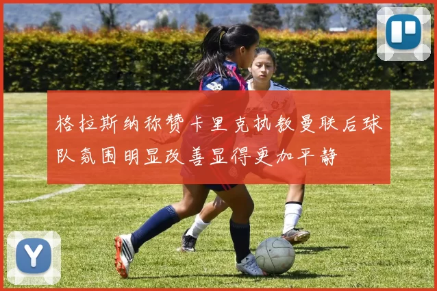 格拉斯纳称赞卡里克执教曼联后球队氛围明显改善显得更加平静