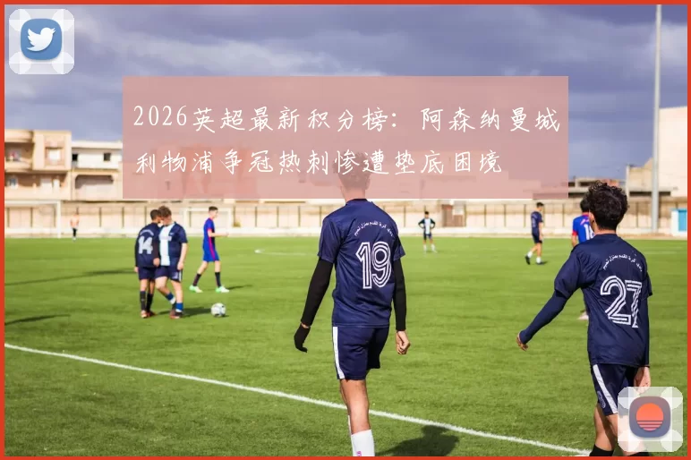 2026英超最新积分榜：阿森纳曼城利物浦争冠热刺惨遭垫底困境