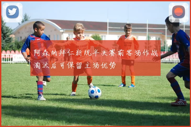 阿森纳拜仁新规半决赛前客场作战淘汰后可保留主场优势