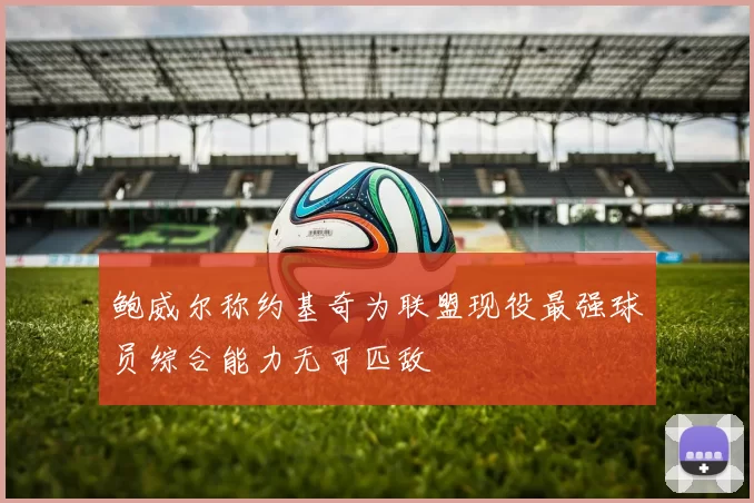 鲍威尔称约基奇为联盟现役最强球员综合能力无可匹敌