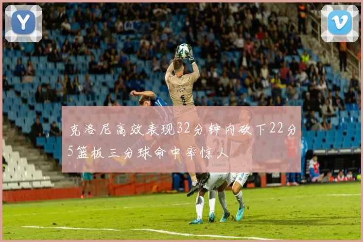 克洛尼高效表现32分钟内砍下22分5篮板三分球命中率惊人
