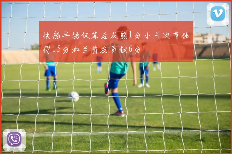 快船半场仅落后灰熊1分小卡次节独得15分加兰首发贡献6分
