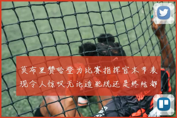 莫布里赞哈登为比赛指挥官末节表现令人惊叹无论造犯规还是终结都游刃有余