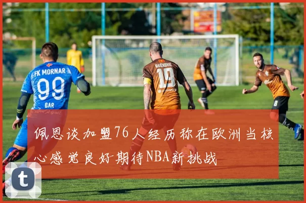 佩恩谈加盟76人经历称在欧洲当核心感觉良好期待NBA新挑战