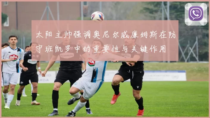 太阳主帅强调奥尼尔威廉姆斯在防守班凯罗中的重要性与关键作用