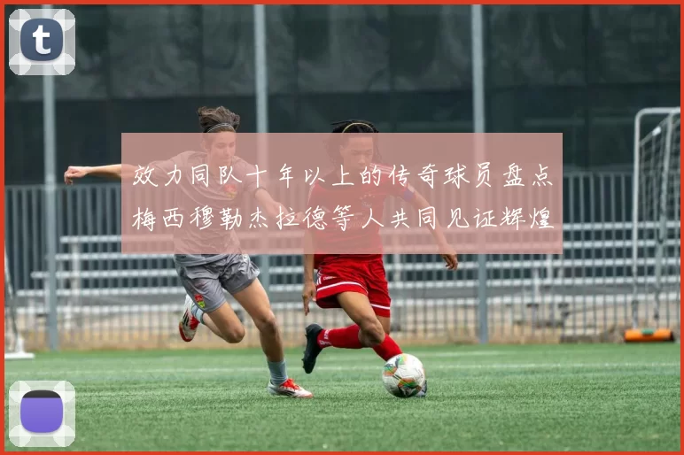 效力同队十年以上的传奇球员盘点梅西穆勒杰拉德等人共同见证辉煌岁月