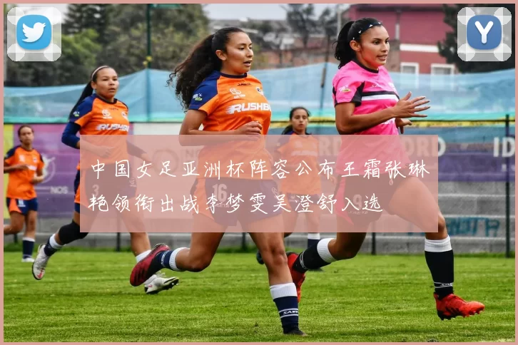 中国女足亚洲杯阵容公布王霜张琳艳领衔出战李梦雯吴澄舒入选