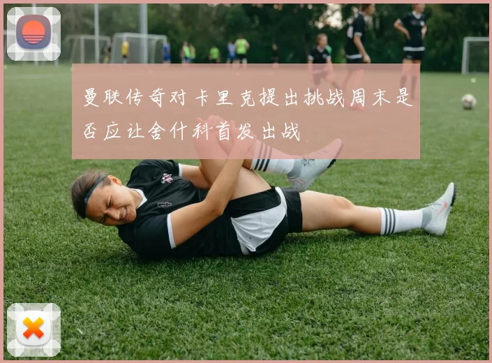 曼联传奇对卡里克提出挑战周末是否应让舍什科首发出战