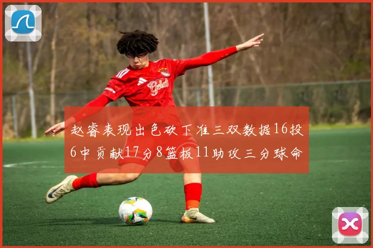 赵睿表现出色砍下准三双数据16投6中贡献17分8篮板11助攻三分球命中率高达385